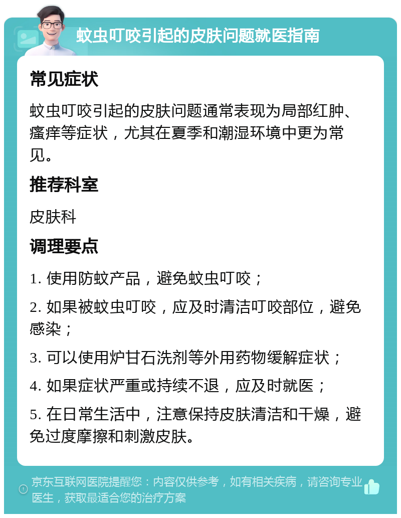 蚊虫叮咬引起的皮肤问题就医指南 常见症状 蚊虫叮咬引起的皮肤问题通常表现为局部红肿、瘙痒等症状，尤其在夏季和潮湿环境中更为常见。 推荐科室 皮肤科 调理要点 1. 使用防蚊产品，避免蚊虫叮咬； 2. 如果被蚊虫叮咬，应及时清洁叮咬部位，避免感染； 3. 可以使用炉甘石洗剂等外用药物缓解症状； 4. 如果症状严重或持续不退，应及时就医； 5. 在日常生活中，注意保持皮肤清洁和干燥，避免过度摩擦和刺激皮肤。