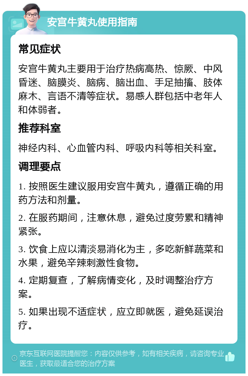 安宫牛黄丸使用指南 常见症状 安宫牛黄丸主要用于治疗热病高热、惊厥、中风昏迷、脑膜炎、脑病、脑出血、手足抽搐、肢体麻木、言语不清等症状。易感人群包括中老年人和体弱者。 推荐科室 神经内科、心血管内科、呼吸内科等相关科室。 调理要点 1. 按照医生建议服用安宫牛黄丸，遵循正确的用药方法和剂量。 2. 在服药期间，注意休息，避免过度劳累和精神紧张。 3. 饮食上应以清淡易消化为主，多吃新鲜蔬菜和水果，避免辛辣刺激性食物。 4. 定期复查，了解病情变化，及时调整治疗方案。 5. 如果出现不适症状，应立即就医，避免延误治疗。