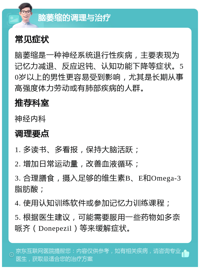 脑萎缩的调理与治疗 常见症状 脑萎缩是一种神经系统退行性疾病，主要表现为记忆力减退、反应迟钝、认知功能下降等症状。50岁以上的男性更容易受到影响，尤其是长期从事高强度体力劳动或有肺部疾病的人群。 推荐科室 神经内科 调理要点 1. 多读书、多看报，保持大脑活跃； 2. 增加日常运动量，改善血液循环； 3. 合理膳食，摄入足够的维生素B、E和Omega-3脂肪酸； 4. 使用认知训练软件或参加记忆力训练课程； 5. 根据医生建议，可能需要服用一些药物如多奈哌齐（Donepezil）等来缓解症状。