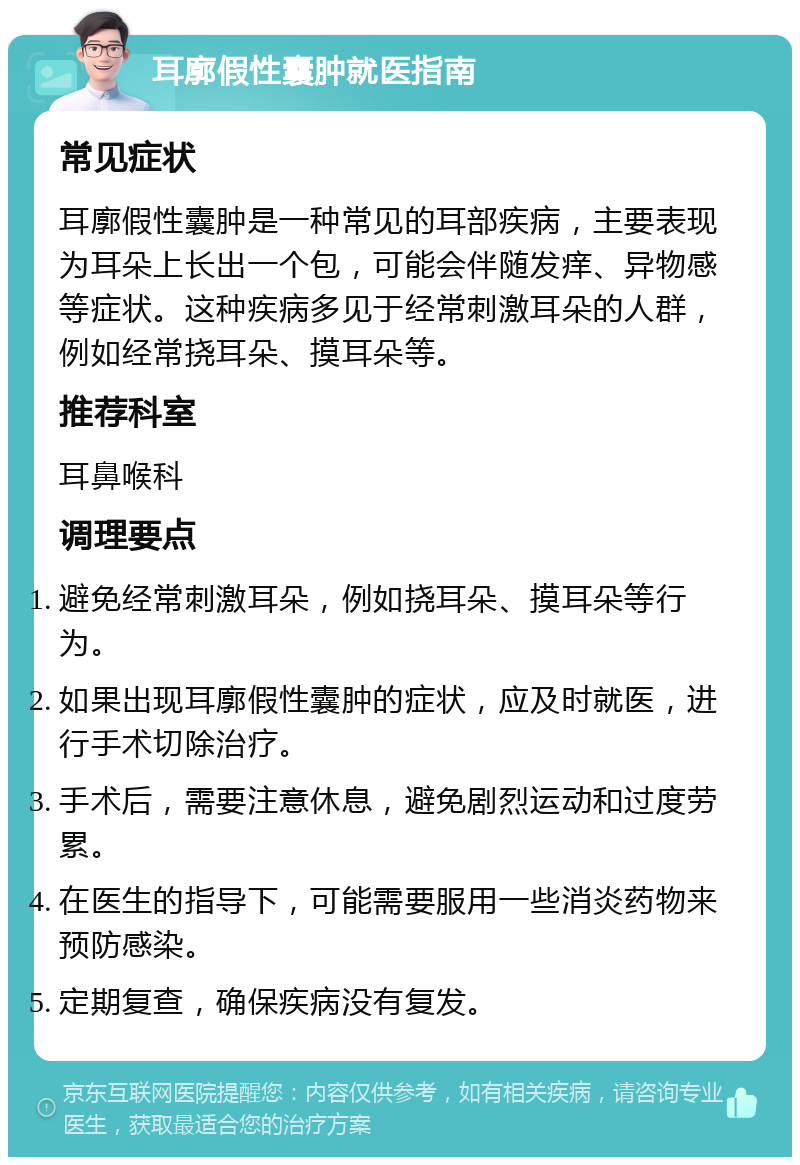 耳廓假性囊肿就医指南 常见症状 耳廓假性囊肿是一种常见的耳部疾病，主要表现为耳朵上长出一个包，可能会伴随发痒、异物感等症状。这种疾病多见于经常刺激耳朵的人群，例如经常挠耳朵、摸耳朵等。 推荐科室 耳鼻喉科 调理要点 避免经常刺激耳朵，例如挠耳朵、摸耳朵等行为。 如果出现耳廓假性囊肿的症状，应及时就医，进行手术切除治疗。 手术后，需要注意休息，避免剧烈运动和过度劳累。 在医生的指导下，可能需要服用一些消炎药物来预防感染。 定期复查，确保疾病没有复发。