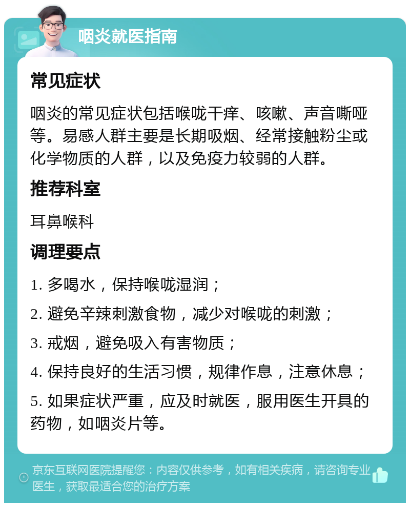 咽炎就医指南 常见症状 咽炎的常见症状包括喉咙干痒、咳嗽、声音嘶哑等。易感人群主要是长期吸烟、经常接触粉尘或化学物质的人群，以及免疫力较弱的人群。 推荐科室 耳鼻喉科 调理要点 1. 多喝水，保持喉咙湿润； 2. 避免辛辣刺激食物，减少对喉咙的刺激； 3. 戒烟，避免吸入有害物质； 4. 保持良好的生活习惯，规律作息，注意休息； 5. 如果症状严重，应及时就医，服用医生开具的药物，如咽炎片等。