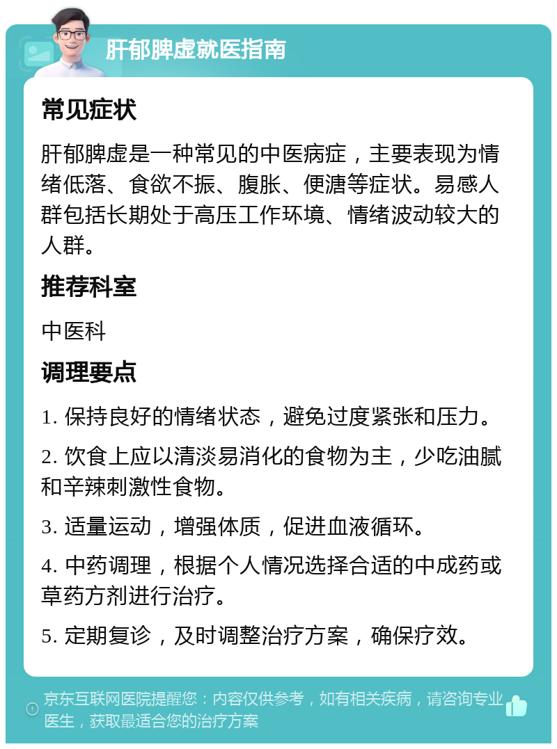 肝郁脾虚就医指南 常见症状 肝郁脾虚是一种常见的中医病症，主要表现为情绪低落、食欲不振、腹胀、便溏等症状。易感人群包括长期处于高压工作环境、情绪波动较大的人群。 推荐科室 中医科 调理要点 1. 保持良好的情绪状态，避免过度紧张和压力。 2. 饮食上应以清淡易消化的食物为主，少吃油腻和辛辣刺激性食物。 3. 适量运动，增强体质，促进血液循环。 4. 中药调理，根据个人情况选择合适的中成药或草药方剂进行治疗。 5. 定期复诊，及时调整治疗方案，确保疗效。