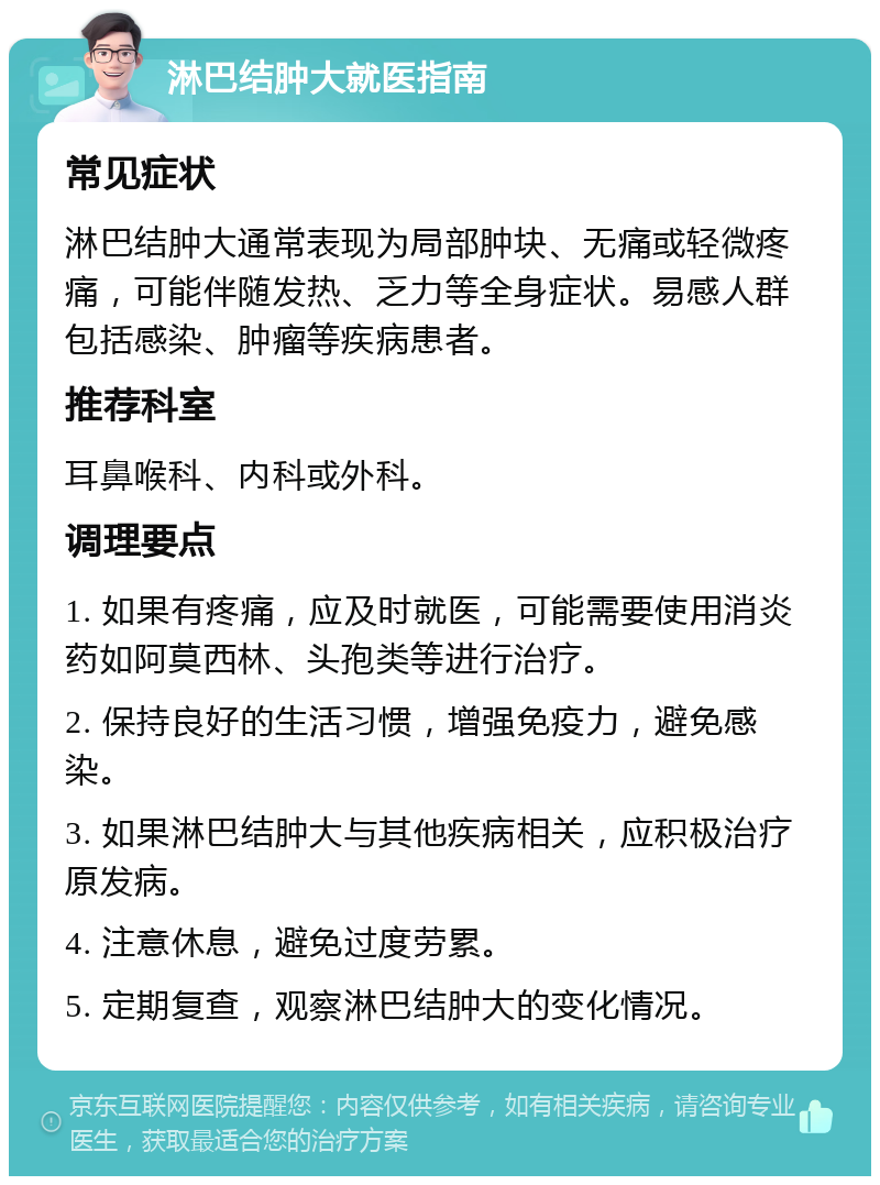 淋巴结肿大就医指南 常见症状 淋巴结肿大通常表现为局部肿块、无痛或轻微疼痛，可能伴随发热、乏力等全身症状。易感人群包括感染、肿瘤等疾病患者。 推荐科室 耳鼻喉科、内科或外科。 调理要点 1. 如果有疼痛，应及时就医，可能需要使用消炎药如阿莫西林、头孢类等进行治疗。 2. 保持良好的生活习惯，增强免疫力，避免感染。 3. 如果淋巴结肿大与其他疾病相关，应积极治疗原发病。 4. 注意休息，避免过度劳累。 5. 定期复查，观察淋巴结肿大的变化情况。