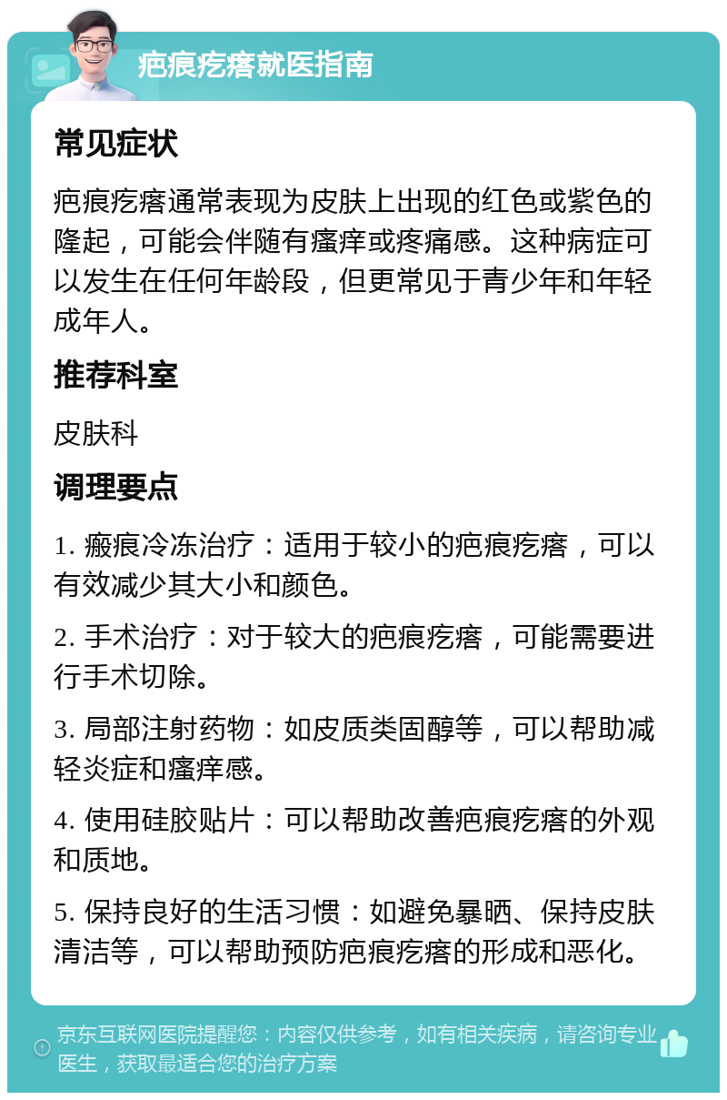 疤痕疙瘩就医指南 常见症状 疤痕疙瘩通常表现为皮肤上出现的红色或紫色的隆起，可能会伴随有瘙痒或疼痛感。这种病症可以发生在任何年龄段，但更常见于青少年和年轻成年人。 推荐科室 皮肤科 调理要点 1. 瘢痕冷冻治疗：适用于较小的疤痕疙瘩，可以有效减少其大小和颜色。 2. 手术治疗：对于较大的疤痕疙瘩，可能需要进行手术切除。 3. 局部注射药物：如皮质类固醇等，可以帮助减轻炎症和瘙痒感。 4. 使用硅胶贴片：可以帮助改善疤痕疙瘩的外观和质地。 5. 保持良好的生活习惯：如避免暴晒、保持皮肤清洁等，可以帮助预防疤痕疙瘩的形成和恶化。