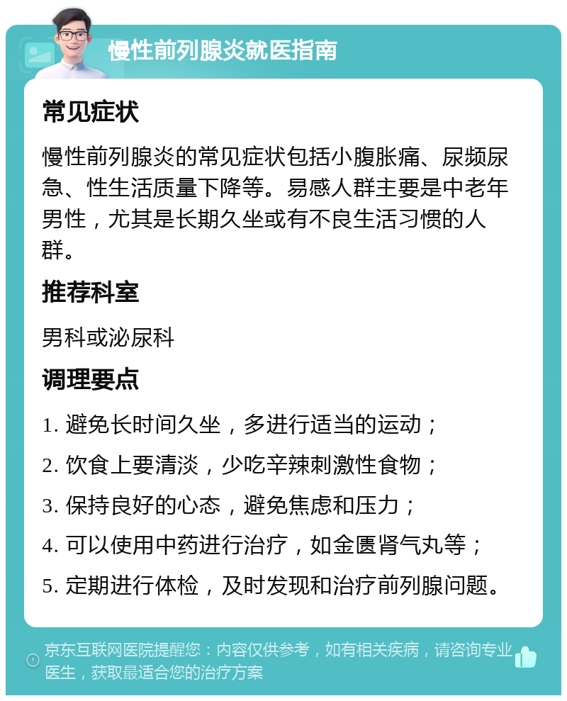 慢性前列腺炎就医指南 常见症状 慢性前列腺炎的常见症状包括小腹胀痛、尿频尿急、性生活质量下降等。易感人群主要是中老年男性，尤其是长期久坐或有不良生活习惯的人群。 推荐科室 男科或泌尿科 调理要点 1. 避免长时间久坐，多进行适当的运动； 2. 饮食上要清淡，少吃辛辣刺激性食物； 3. 保持良好的心态，避免焦虑和压力； 4. 可以使用中药进行治疗，如金匮肾气丸等； 5. 定期进行体检，及时发现和治疗前列腺问题。