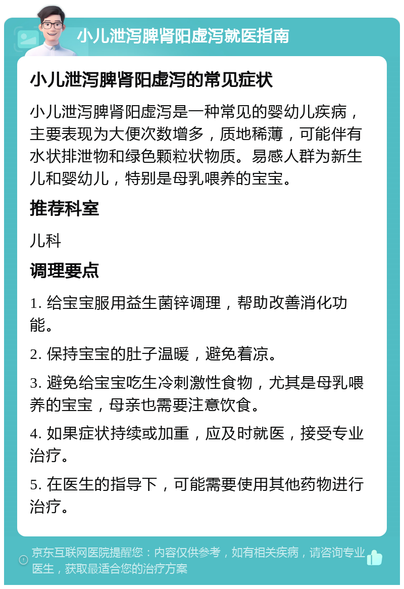 小儿泄泻脾肾阳虚泻就医指南 小儿泄泻脾肾阳虚泻的常见症状 小儿泄泻脾肾阳虚泻是一种常见的婴幼儿疾病，主要表现为大便次数增多，质地稀薄，可能伴有水状排泄物和绿色颗粒状物质。易感人群为新生儿和婴幼儿，特别是母乳喂养的宝宝。 推荐科室 儿科 调理要点 1. 给宝宝服用益生菌锌调理，帮助改善消化功能。 2. 保持宝宝的肚子温暖，避免着凉。 3. 避免给宝宝吃生冷刺激性食物，尤其是母乳喂养的宝宝，母亲也需要注意饮食。 4. 如果症状持续或加重，应及时就医，接受专业治疗。 5. 在医生的指导下，可能需要使用其他药物进行治疗。