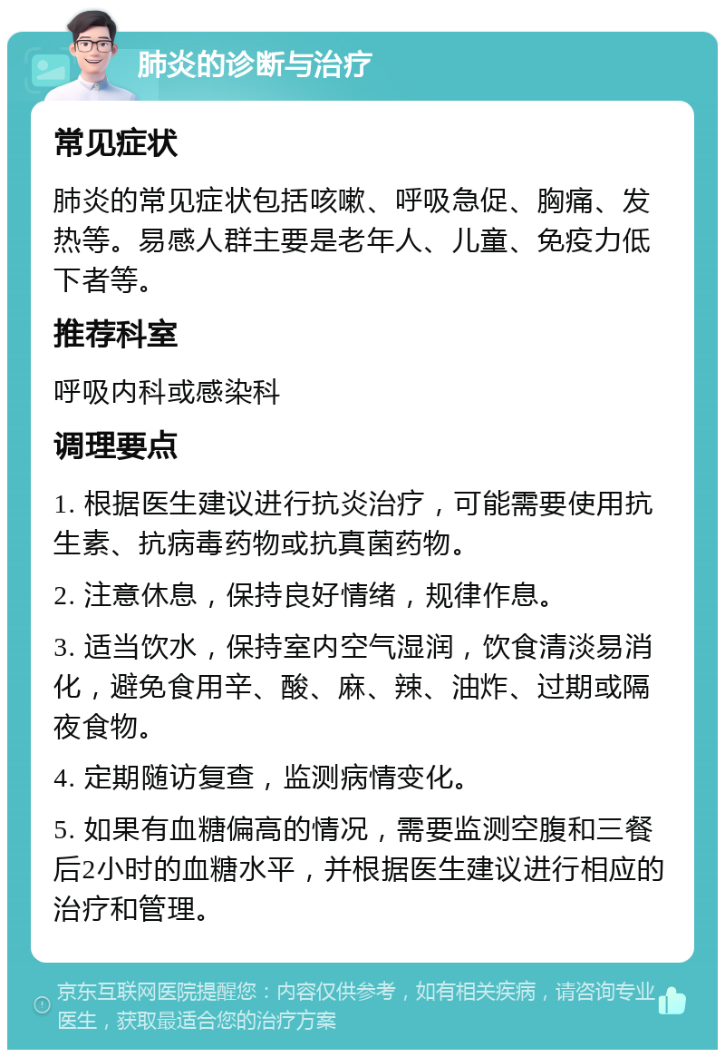 肺炎的诊断与治疗 常见症状 肺炎的常见症状包括咳嗽、呼吸急促、胸痛、发热等。易感人群主要是老年人、儿童、免疫力低下者等。 推荐科室 呼吸内科或感染科 调理要点 1. 根据医生建议进行抗炎治疗，可能需要使用抗生素、抗病毒药物或抗真菌药物。 2. 注意休息，保持良好情绪，规律作息。 3. 适当饮水，保持室内空气湿润，饮食清淡易消化，避免食用辛、酸、麻、辣、油炸、过期或隔夜食物。 4. 定期随访复查，监测病情变化。 5. 如果有血糖偏高的情况，需要监测空腹和三餐后2小时的血糖水平，并根据医生建议进行相应的治疗和管理。