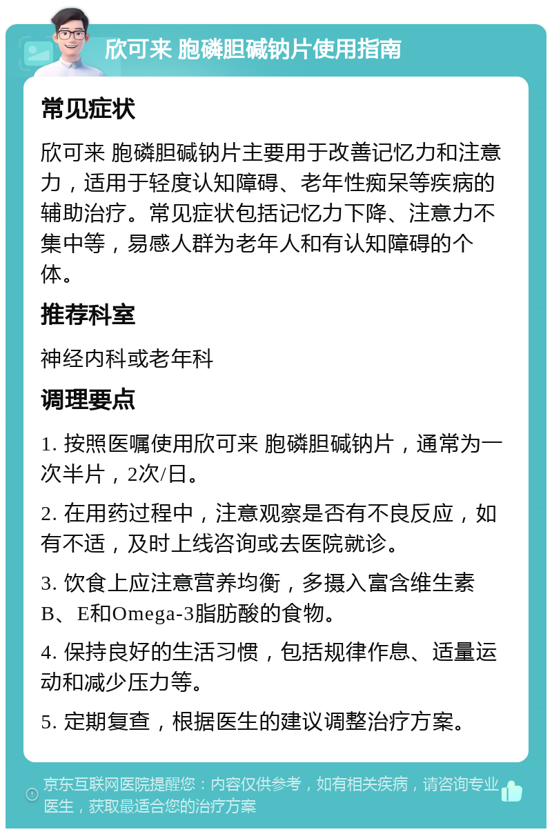 欣可来 胞磷胆碱钠片使用指南 常见症状 欣可来 胞磷胆碱钠片主要用于改善记忆力和注意力，适用于轻度认知障碍、老年性痴呆等疾病的辅助治疗。常见症状包括记忆力下降、注意力不集中等，易感人群为老年人和有认知障碍的个体。 推荐科室 神经内科或老年科 调理要点 1. 按照医嘱使用欣可来 胞磷胆碱钠片，通常为一次半片，2次/日。 2. 在用药过程中，注意观察是否有不良反应，如有不适，及时上线咨询或去医院就诊。 3. 饮食上应注意营养均衡，多摄入富含维生素B、E和Omega-3脂肪酸的食物。 4. 保持良好的生活习惯，包括规律作息、适量运动和减少压力等。 5. 定期复查，根据医生的建议调整治疗方案。