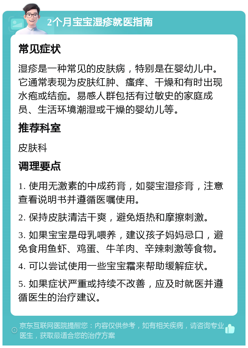 2个月宝宝湿疹就医指南 常见症状 湿疹是一种常见的皮肤病，特别是在婴幼儿中。它通常表现为皮肤红肿、瘙痒、干燥和有时出现水疱或结痂。易感人群包括有过敏史的家庭成员、生活环境潮湿或干燥的婴幼儿等。 推荐科室 皮肤科 调理要点 1. 使用无激素的中成药膏，如婴宝湿疹膏，注意查看说明书并遵循医嘱使用。 2. 保持皮肤清洁干爽，避免焐热和摩擦刺激。 3. 如果宝宝是母乳喂养，建议孩子妈妈忌口，避免食用鱼虾、鸡蛋、牛羊肉、辛辣刺激等食物。 4. 可以尝试使用一些宝宝霜来帮助缓解症状。 5. 如果症状严重或持续不改善，应及时就医并遵循医生的治疗建议。