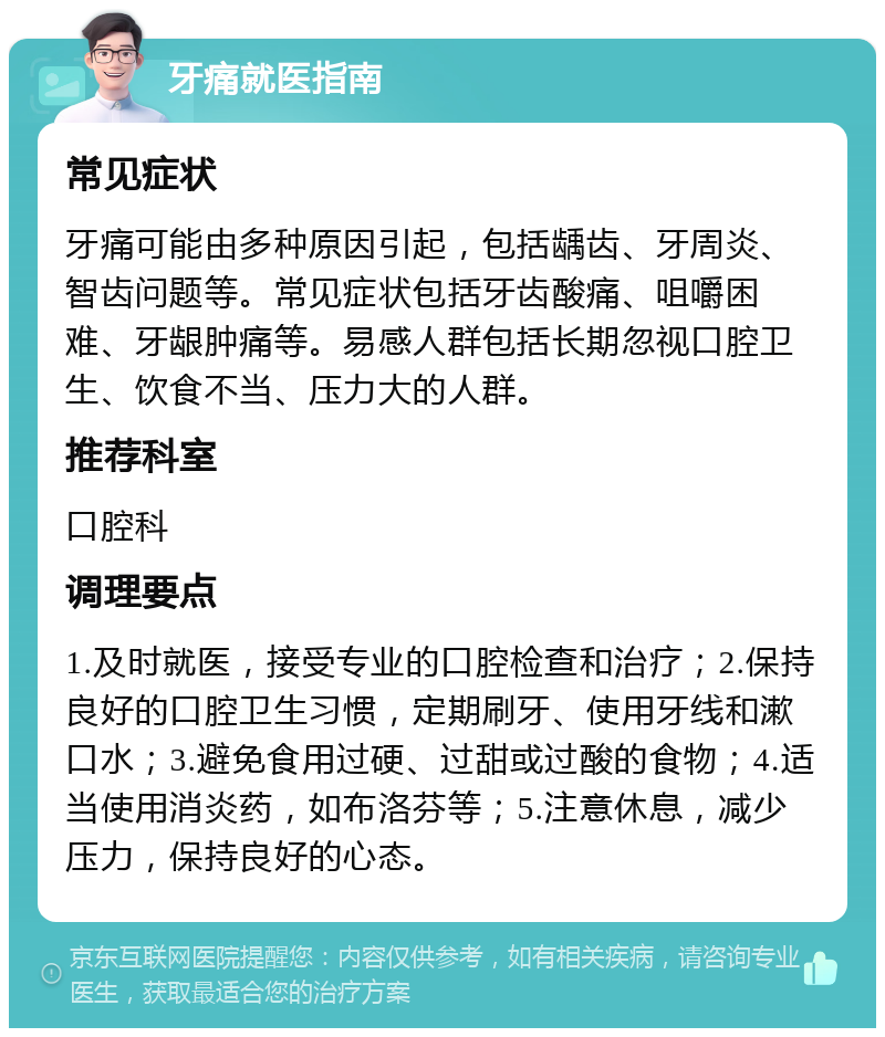 牙痛就医指南 常见症状 牙痛可能由多种原因引起，包括龋齿、牙周炎、智齿问题等。常见症状包括牙齿酸痛、咀嚼困难、牙龈肿痛等。易感人群包括长期忽视口腔卫生、饮食不当、压力大的人群。 推荐科室 口腔科 调理要点 1.及时就医，接受专业的口腔检查和治疗；2.保持良好的口腔卫生习惯，定期刷牙、使用牙线和漱口水；3.避免食用过硬、过甜或过酸的食物；4.适当使用消炎药，如布洛芬等；5.注意休息，减少压力，保持良好的心态。