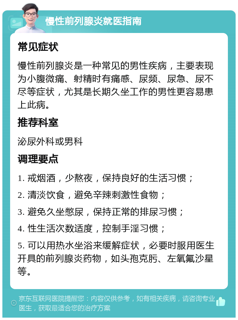 慢性前列腺炎就医指南 常见症状 慢性前列腺炎是一种常见的男性疾病，主要表现为小腹微痛、射精时有痛感、尿频、尿急、尿不尽等症状，尤其是长期久坐工作的男性更容易患上此病。 推荐科室 泌尿外科或男科 调理要点 1. 戒烟酒，少熬夜，保持良好的生活习惯； 2. 清淡饮食，避免辛辣刺激性食物； 3. 避免久坐憋尿，保持正常的排尿习惯； 4. 性生活次数适度，控制手淫习惯； 5. 可以用热水坐浴来缓解症状，必要时服用医生开具的前列腺炎药物，如头孢克肟、左氧氟沙星等。