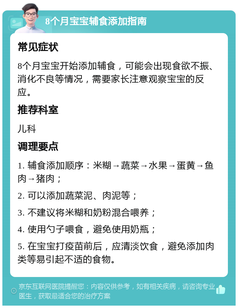 8个月宝宝辅食添加指南 常见症状 8个月宝宝开始添加辅食，可能会出现食欲不振、消化不良等情况，需要家长注意观察宝宝的反应。 推荐科室 儿科 调理要点 1. 辅食添加顺序：米糊→蔬菜→水果→蛋黄→鱼肉→猪肉； 2. 可以添加蔬菜泥、肉泥等； 3. 不建议将米糊和奶粉混合喂养； 4. 使用勺子喂食，避免使用奶瓶； 5. 在宝宝打疫苗前后，应清淡饮食，避免添加肉类等易引起不适的食物。