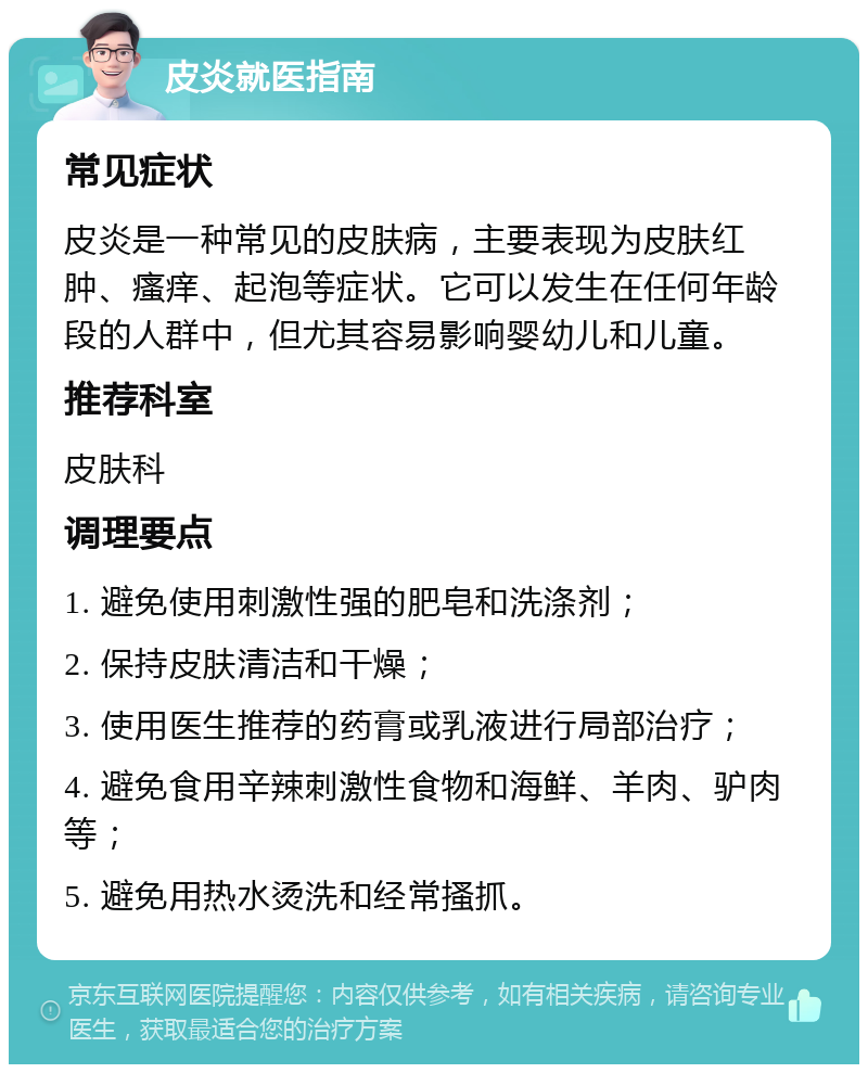 皮炎就医指南 常见症状 皮炎是一种常见的皮肤病，主要表现为皮肤红肿、瘙痒、起泡等症状。它可以发生在任何年龄段的人群中，但尤其容易影响婴幼儿和儿童。 推荐科室 皮肤科 调理要点 1. 避免使用刺激性强的肥皂和洗涤剂； 2. 保持皮肤清洁和干燥； 3. 使用医生推荐的药膏或乳液进行局部治疗； 4. 避免食用辛辣刺激性食物和海鲜、羊肉、驴肉等； 5. 避免用热水烫洗和经常搔抓。