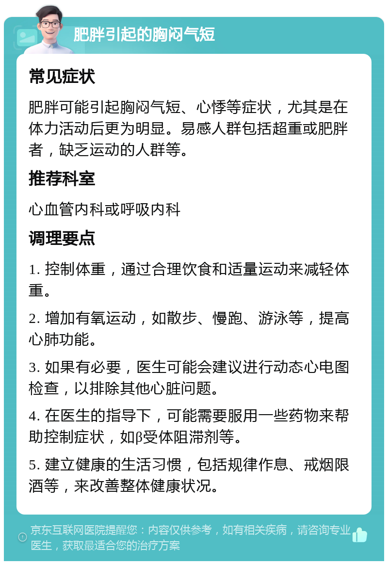 肥胖引起的胸闷气短 常见症状 肥胖可能引起胸闷气短、心悸等症状，尤其是在体力活动后更为明显。易感人群包括超重或肥胖者，缺乏运动的人群等。 推荐科室 心血管内科或呼吸内科 调理要点 1. 控制体重，通过合理饮食和适量运动来减轻体重。 2. 增加有氧运动，如散步、慢跑、游泳等，提高心肺功能。 3. 如果有必要，医生可能会建议进行动态心电图检查，以排除其他心脏问题。 4. 在医生的指导下，可能需要服用一些药物来帮助控制症状，如β受体阻滞剂等。 5. 建立健康的生活习惯，包括规律作息、戒烟限酒等，来改善整体健康状况。