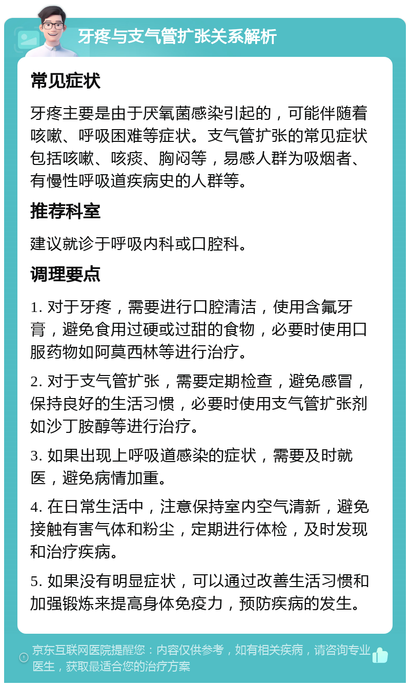 牙疼与支气管扩张关系解析 常见症状 牙疼主要是由于厌氧菌感染引起的，可能伴随着咳嗽、呼吸困难等症状。支气管扩张的常见症状包括咳嗽、咳痰、胸闷等，易感人群为吸烟者、有慢性呼吸道疾病史的人群等。 推荐科室 建议就诊于呼吸内科或口腔科。 调理要点 1. 对于牙疼，需要进行口腔清洁，使用含氟牙膏，避免食用过硬或过甜的食物，必要时使用口服药物如阿莫西林等进行治疗。 2. 对于支气管扩张，需要定期检查，避免感冒，保持良好的生活习惯，必要时使用支气管扩张剂如沙丁胺醇等进行治疗。 3. 如果出现上呼吸道感染的症状，需要及时就医，避免病情加重。 4. 在日常生活中，注意保持室内空气清新，避免接触有害气体和粉尘，定期进行体检，及时发现和治疗疾病。 5. 如果没有明显症状，可以通过改善生活习惯和加强锻炼来提高身体免疫力，预防疾病的发生。