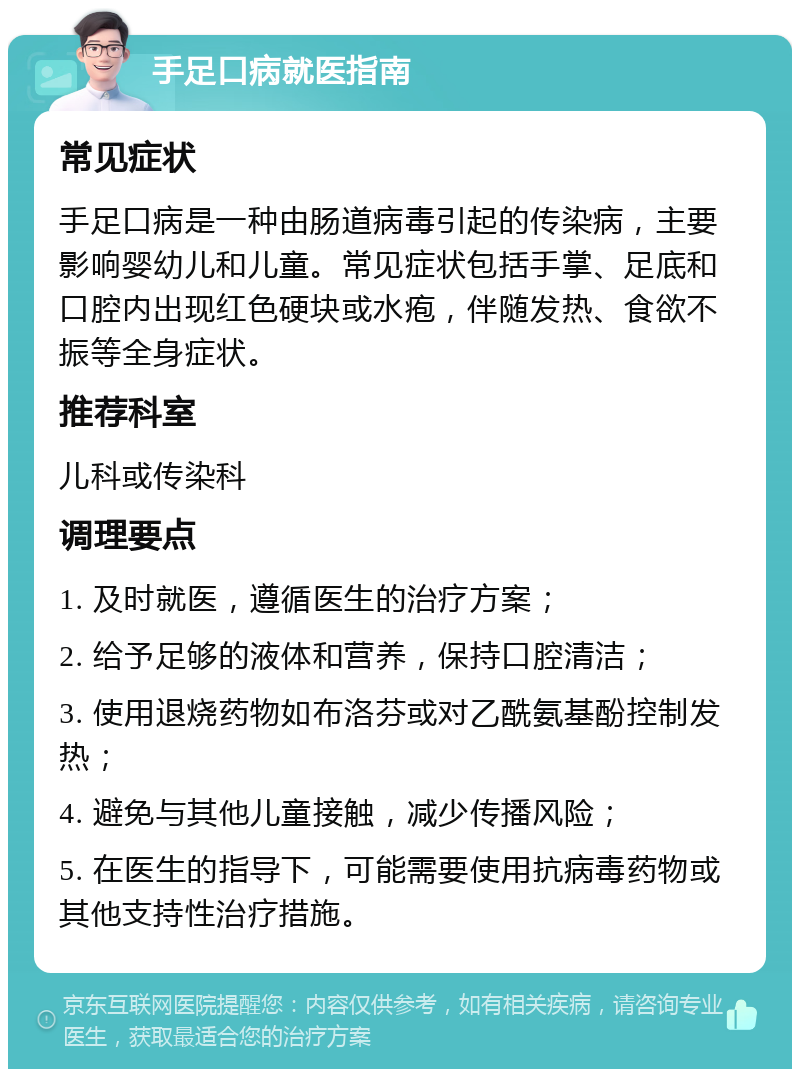 手足口病就医指南 常见症状 手足口病是一种由肠道病毒引起的传染病，主要影响婴幼儿和儿童。常见症状包括手掌、足底和口腔内出现红色硬块或水疱，伴随发热、食欲不振等全身症状。 推荐科室 儿科或传染科 调理要点 1. 及时就医，遵循医生的治疗方案； 2. 给予足够的液体和营养，保持口腔清洁； 3. 使用退烧药物如布洛芬或对乙酰氨基酚控制发热； 4. 避免与其他儿童接触，减少传播风险； 5. 在医生的指导下，可能需要使用抗病毒药物或其他支持性治疗措施。