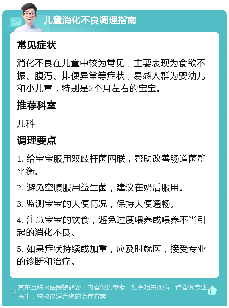 儿童消化不良调理指南 常见症状 消化不良在儿童中较为常见，主要表现为食欲不振、腹泻、排便异常等症状，易感人群为婴幼儿和小儿童，特别是2个月左右的宝宝。 推荐科室 儿科 调理要点 1. 给宝宝服用双歧杆菌四联，帮助改善肠道菌群平衡。 2. 避免空腹服用益生菌，建议在奶后服用。 3. 监测宝宝的大便情况，保持大便通畅。 4. 注意宝宝的饮食，避免过度喂养或喂养不当引起的消化不良。 5. 如果症状持续或加重，应及时就医，接受专业的诊断和治疗。