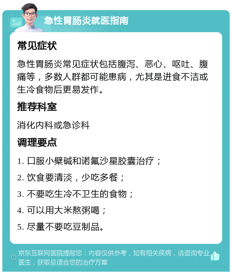 急性胃肠炎就医指南 常见症状 急性胃肠炎常见症状包括腹泻、恶心、呕吐、腹痛等，多数人群都可能患病，尤其是进食不洁或生冷食物后更易发作。 推荐科室 消化内科或急诊科 调理要点 1. 口服小檗碱和诺氟沙星胶囊治疗； 2. 饮食要清淡，少吃多餐； 3. 不要吃生冷不卫生的食物； 4. 可以用大米熬粥喝； 5. 尽量不要吃豆制品。