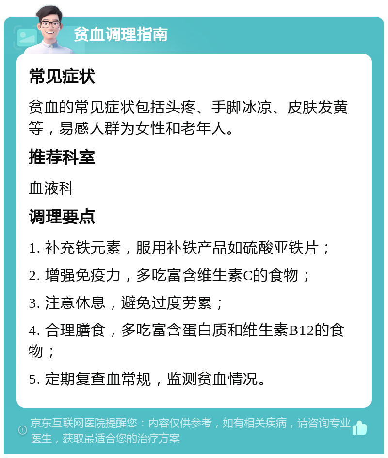 贫血调理指南 常见症状 贫血的常见症状包括头疼、手脚冰凉、皮肤发黄等，易感人群为女性和老年人。 推荐科室 血液科 调理要点 1. 补充铁元素，服用补铁产品如硫酸亚铁片； 2. 增强免疫力，多吃富含维生素C的食物； 3. 注意休息，避免过度劳累； 4. 合理膳食，多吃富含蛋白质和维生素B12的食物； 5. 定期复查血常规，监测贫血情况。