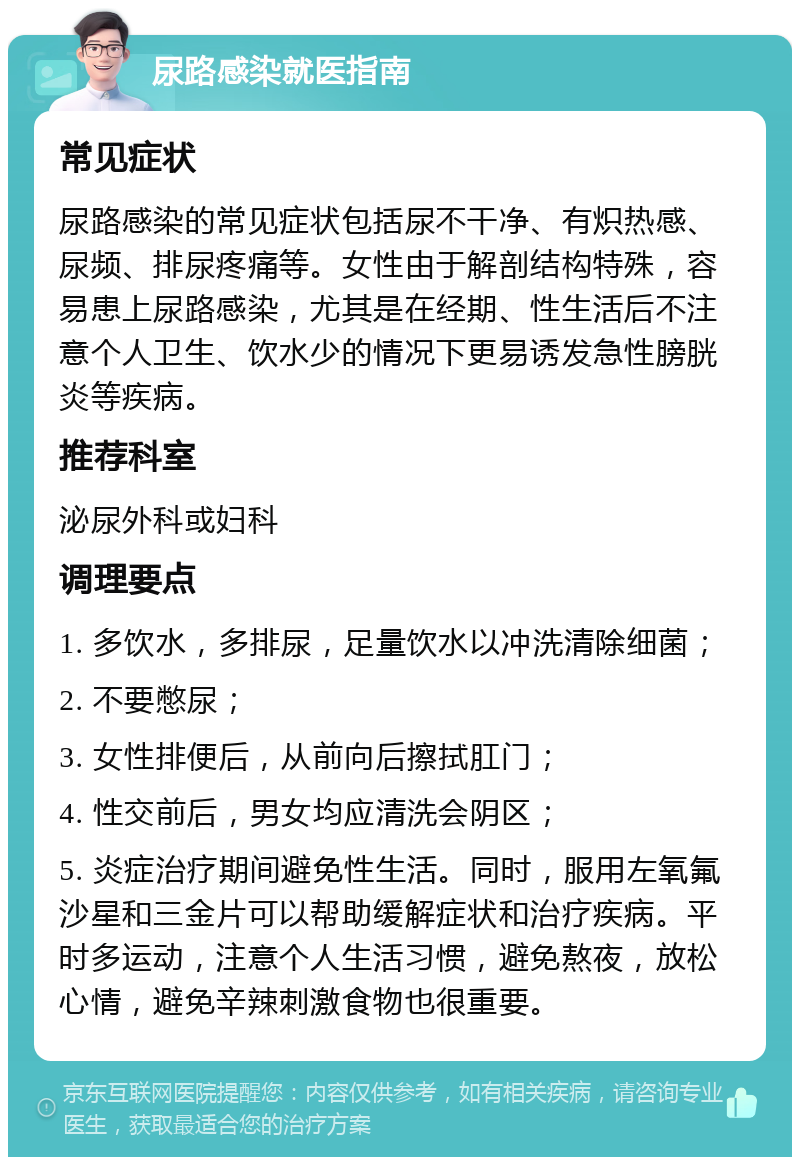 尿路感染就医指南 常见症状 尿路感染的常见症状包括尿不干净、有炽热感、尿频、排尿疼痛等。女性由于解剖结构特殊，容易患上尿路感染，尤其是在经期、性生活后不注意个人卫生、饮水少的情况下更易诱发急性膀胱炎等疾病。 推荐科室 泌尿外科或妇科 调理要点 1. 多饮水，多排尿，足量饮水以冲洗清除细菌； 2. 不要憋尿； 3. 女性排便后，从前向后擦拭肛门； 4. 性交前后，男女均应清洗会阴区； 5. 炎症治疗期间避免性生活。同时，服用左氧氟沙星和三金片可以帮助缓解症状和治疗疾病。平时多运动，注意个人生活习惯，避免熬夜，放松心情，避免辛辣刺激食物也很重要。