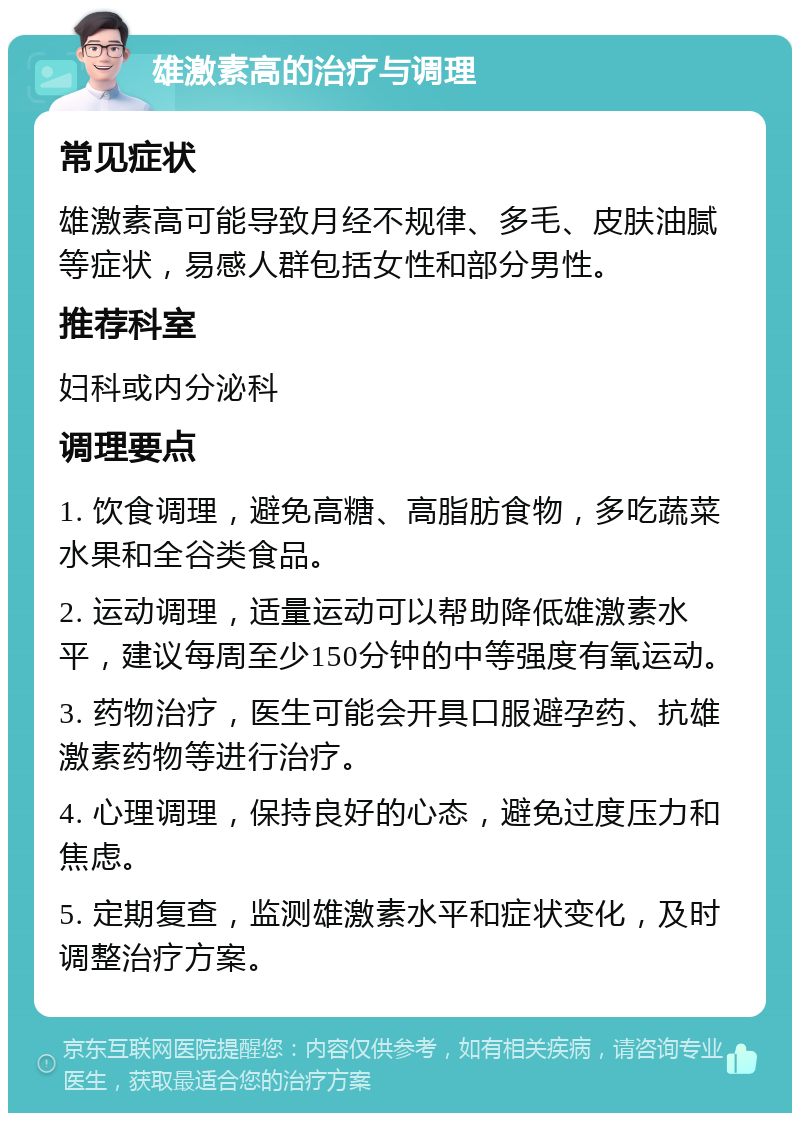 雄激素高的治疗与调理 常见症状 雄激素高可能导致月经不规律、多毛、皮肤油腻等症状，易感人群包括女性和部分男性。 推荐科室 妇科或内分泌科 调理要点 1. 饮食调理，避免高糖、高脂肪食物，多吃蔬菜水果和全谷类食品。 2. 运动调理，适量运动可以帮助降低雄激素水平，建议每周至少150分钟的中等强度有氧运动。 3. 药物治疗，医生可能会开具口服避孕药、抗雄激素药物等进行治疗。 4. 心理调理，保持良好的心态，避免过度压力和焦虑。 5. 定期复查，监测雄激素水平和症状变化，及时调整治疗方案。