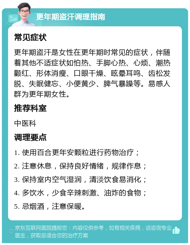 更年期盗汗调理指南 常见症状 更年期盗汗是女性在更年期时常见的症状，伴随着其他不适症状如怕热、手脚心热、心烦、潮热颧红、形体消瘦、口眼干燥、眩晕耳鸣、齿松发脱、失眠健忘、小便黄少、脾气暴躁等。易感人群为更年期女性。 推荐科室 中医科 调理要点 1. 使用百合更年安颗粒进行药物治疗； 2. 注意休息，保持良好情绪，规律作息； 3. 保持室内空气湿润，清淡饮食易消化； 4. 多饮水，少食辛辣刺激、油炸的食物； 5. 忌烟酒，注意保暖。