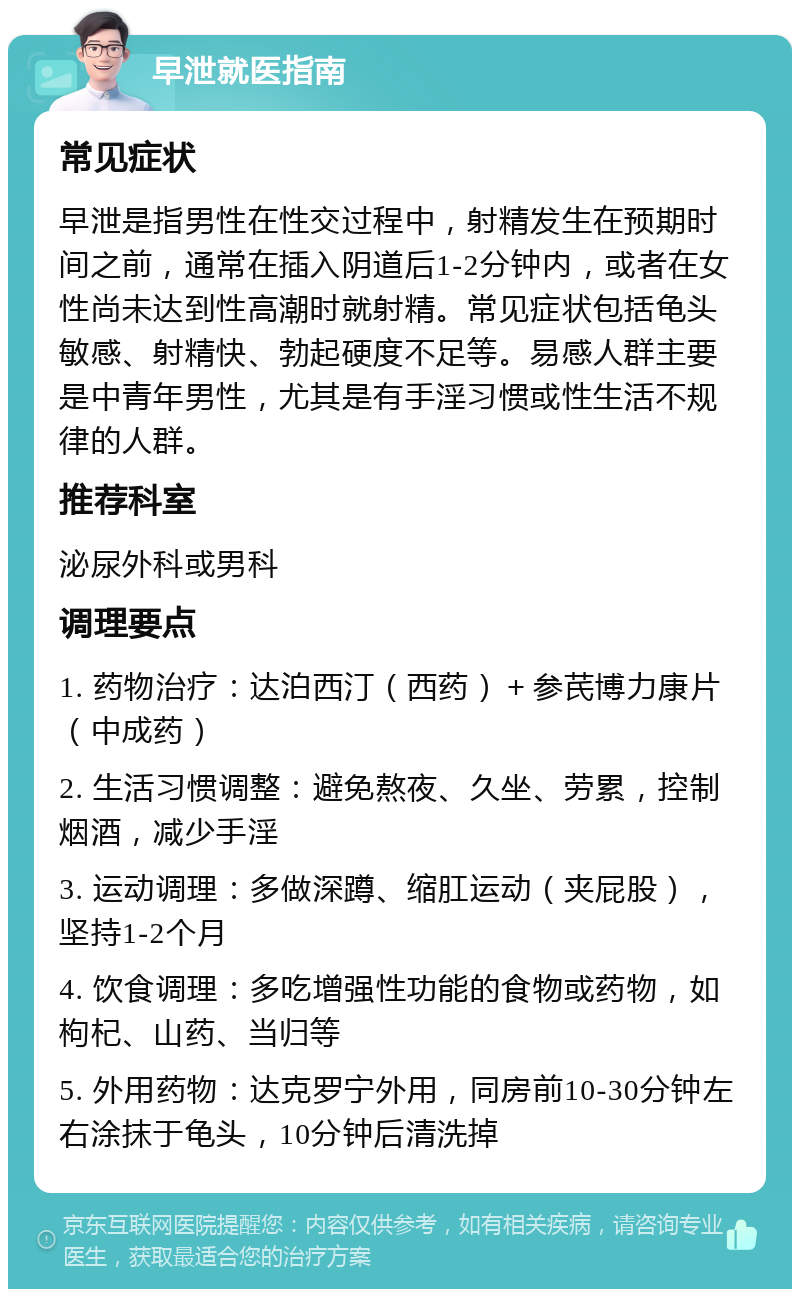 早泄就医指南 常见症状 早泄是指男性在性交过程中，射精发生在预期时间之前，通常在插入阴道后1-2分钟内，或者在女性尚未达到性高潮时就射精。常见症状包括龟头敏感、射精快、勃起硬度不足等。易感人群主要是中青年男性，尤其是有手淫习惯或性生活不规律的人群。 推荐科室 泌尿外科或男科 调理要点 1. 药物治疗：达泊西汀（西药）＋参芪博力康片（中成药） 2. 生活习惯调整：避免熬夜、久坐、劳累，控制烟酒，减少手淫 3. 运动调理：多做深蹲、缩肛运动（夹屁股），坚持1-2个月 4. 饮食调理：多吃增强性功能的食物或药物，如枸杞、山药、当归等 5. 外用药物：达克罗宁外用，同房前10-30分钟左右涂抹于龟头，10分钟后清洗掉