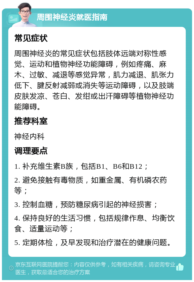 周围神经炎就医指南 常见症状 周围神经炎的常见症状包括肢体远端对称性感觉、运动和植物神经功能障碍，例如疼痛、麻木、过敏、减退等感觉异常，肌力减退、肌张力低下、腱反射减弱或消失等运动障碍，以及肢端皮肤发凉、苍白、发绀或出汗障碍等植物神经功能障碍。 推荐科室 神经内科 调理要点 1. 补充维生素B族，包括B1、B6和B12； 2. 避免接触有毒物质，如重金属、有机磷农药等； 3. 控制血糖，预防糖尿病引起的神经损害； 4. 保持良好的生活习惯，包括规律作息、均衡饮食、适量运动等； 5. 定期体检，及早发现和治疗潜在的健康问题。