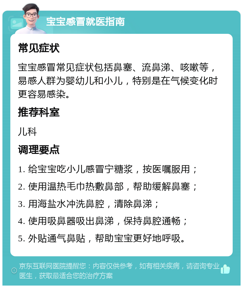 宝宝感冒就医指南 常见症状 宝宝感冒常见症状包括鼻塞、流鼻涕、咳嗽等，易感人群为婴幼儿和小儿，特别是在气候变化时更容易感染。 推荐科室 儿科 调理要点 1. 给宝宝吃小儿感冒宁糖浆，按医嘱服用； 2. 使用温热毛巾热敷鼻部，帮助缓解鼻塞； 3. 用海盐水冲洗鼻腔，清除鼻涕； 4. 使用吸鼻器吸出鼻涕，保持鼻腔通畅； 5. 外贴通气鼻贴，帮助宝宝更好地呼吸。