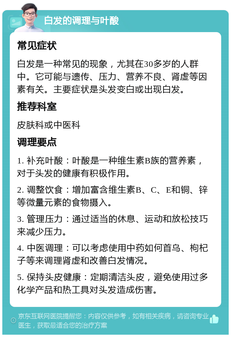 白发的调理与叶酸 常见症状 白发是一种常见的现象，尤其在30多岁的人群中。它可能与遗传、压力、营养不良、肾虚等因素有关。主要症状是头发变白或出现白发。 推荐科室 皮肤科或中医科 调理要点 1. 补充叶酸：叶酸是一种维生素B族的营养素，对于头发的健康有积极作用。 2. 调整饮食：增加富含维生素B、C、E和铜、锌等微量元素的食物摄入。 3. 管理压力：通过适当的休息、运动和放松技巧来减少压力。 4. 中医调理：可以考虑使用中药如何首乌、枸杞子等来调理肾虚和改善白发情况。 5. 保持头皮健康：定期清洁头皮，避免使用过多化学产品和热工具对头发造成伤害。