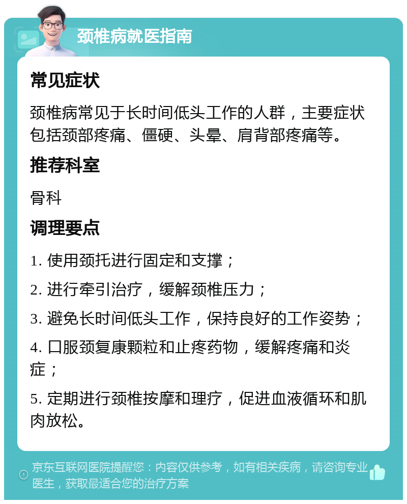 颈椎病就医指南 常见症状 颈椎病常见于长时间低头工作的人群，主要症状包括颈部疼痛、僵硬、头晕、肩背部疼痛等。 推荐科室 骨科 调理要点 1. 使用颈托进行固定和支撑； 2. 进行牵引治疗，缓解颈椎压力； 3. 避免长时间低头工作，保持良好的工作姿势； 4. 口服颈复康颗粒和止疼药物，缓解疼痛和炎症； 5. 定期进行颈椎按摩和理疗，促进血液循环和肌肉放松。