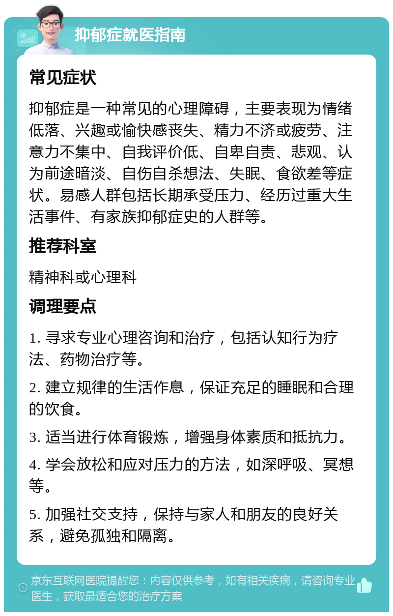 抑郁症就医指南 常见症状 抑郁症是一种常见的心理障碍，主要表现为情绪低落、兴趣或愉快感丧失、精力不济或疲劳、注意力不集中、自我评价低、自卑自责、悲观、认为前途暗淡、自伤自杀想法、失眠、食欲差等症状。易感人群包括长期承受压力、经历过重大生活事件、有家族抑郁症史的人群等。 推荐科室 精神科或心理科 调理要点 1. 寻求专业心理咨询和治疗，包括认知行为疗法、药物治疗等。 2. 建立规律的生活作息，保证充足的睡眠和合理的饮食。 3. 适当进行体育锻炼，增强身体素质和抵抗力。 4. 学会放松和应对压力的方法，如深呼吸、冥想等。 5. 加强社交支持，保持与家人和朋友的良好关系，避免孤独和隔离。