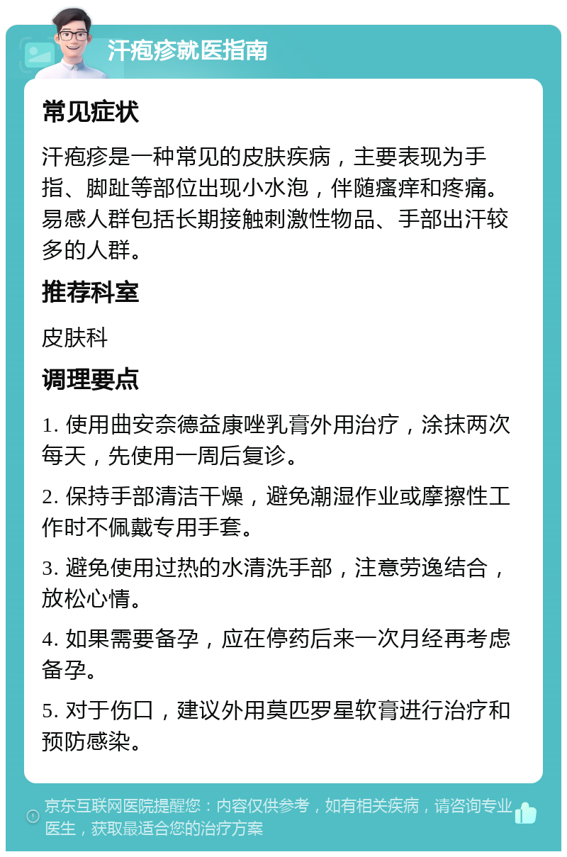 汗疱疹就医指南 常见症状 汗疱疹是一种常见的皮肤疾病，主要表现为手指、脚趾等部位出现小水泡，伴随瘙痒和疼痛。易感人群包括长期接触刺激性物品、手部出汗较多的人群。 推荐科室 皮肤科 调理要点 1. 使用曲安奈德益康唑乳膏外用治疗，涂抹两次每天，先使用一周后复诊。 2. 保持手部清洁干燥，避免潮湿作业或摩擦性工作时不佩戴专用手套。 3. 避免使用过热的水清洗手部，注意劳逸结合，放松心情。 4. 如果需要备孕，应在停药后来一次月经再考虑备孕。 5. 对于伤口，建议外用莫匹罗星软膏进行治疗和预防感染。