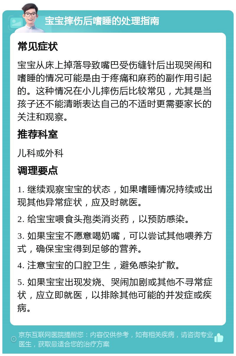 宝宝摔伤后嗜睡的处理指南 常见症状 宝宝从床上掉落导致嘴巴受伤缝针后出现哭闹和嗜睡的情况可能是由于疼痛和麻药的副作用引起的。这种情况在小儿摔伤后比较常见，尤其是当孩子还不能清晰表达自己的不适时更需要家长的关注和观察。 推荐科室 儿科或外科 调理要点 1. 继续观察宝宝的状态，如果嗜睡情况持续或出现其他异常症状，应及时就医。 2. 给宝宝喂食头孢类消炎药，以预防感染。 3. 如果宝宝不愿意喝奶嘴，可以尝试其他喂养方式，确保宝宝得到足够的营养。 4. 注意宝宝的口腔卫生，避免感染扩散。 5. 如果宝宝出现发烧、哭闹加剧或其他不寻常症状，应立即就医，以排除其他可能的并发症或疾病。