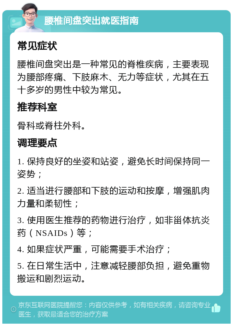 腰椎间盘突出就医指南 常见症状 腰椎间盘突出是一种常见的脊椎疾病，主要表现为腰部疼痛、下肢麻木、无力等症状，尤其在五十多岁的男性中较为常见。 推荐科室 骨科或脊柱外科。 调理要点 1. 保持良好的坐姿和站姿，避免长时间保持同一姿势； 2. 适当进行腰部和下肢的运动和按摩，增强肌肉力量和柔韧性； 3. 使用医生推荐的药物进行治疗，如非甾体抗炎药（NSAIDs）等； 4. 如果症状严重，可能需要手术治疗； 5. 在日常生活中，注意减轻腰部负担，避免重物搬运和剧烈运动。