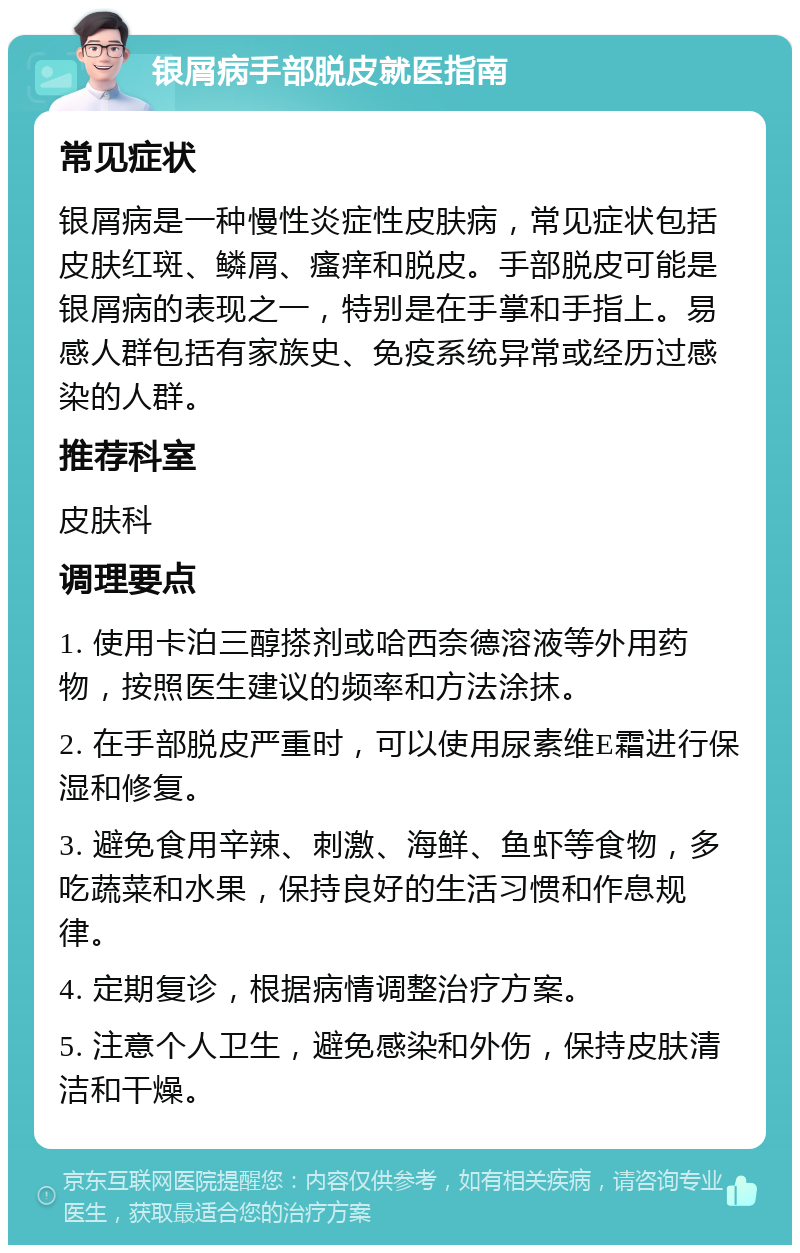 银屑病手部脱皮就医指南 常见症状 银屑病是一种慢性炎症性皮肤病，常见症状包括皮肤红斑、鳞屑、瘙痒和脱皮。手部脱皮可能是银屑病的表现之一，特别是在手掌和手指上。易感人群包括有家族史、免疫系统异常或经历过感染的人群。 推荐科室 皮肤科 调理要点 1. 使用卡泊三醇搽剂或哈西奈德溶液等外用药物，按照医生建议的频率和方法涂抹。 2. 在手部脱皮严重时，可以使用尿素维E霜进行保湿和修复。 3. 避免食用辛辣、刺激、海鲜、鱼虾等食物，多吃蔬菜和水果，保持良好的生活习惯和作息规律。 4. 定期复诊，根据病情调整治疗方案。 5. 注意个人卫生，避免感染和外伤，保持皮肤清洁和干燥。