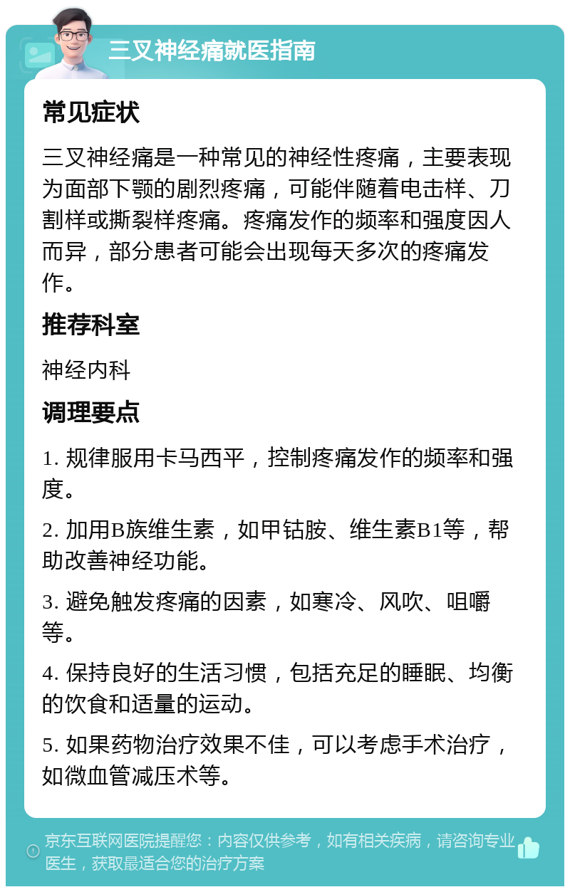 三叉神经痛就医指南 常见症状 三叉神经痛是一种常见的神经性疼痛，主要表现为面部下颚的剧烈疼痛，可能伴随着电击样、刀割样或撕裂样疼痛。疼痛发作的频率和强度因人而异，部分患者可能会出现每天多次的疼痛发作。 推荐科室 神经内科 调理要点 1. 规律服用卡马西平，控制疼痛发作的频率和强度。 2. 加用B族维生素，如甲钴胺、维生素B1等，帮助改善神经功能。 3. 避免触发疼痛的因素，如寒冷、风吹、咀嚼等。 4. 保持良好的生活习惯，包括充足的睡眠、均衡的饮食和适量的运动。 5. 如果药物治疗效果不佳，可以考虑手术治疗，如微血管减压术等。