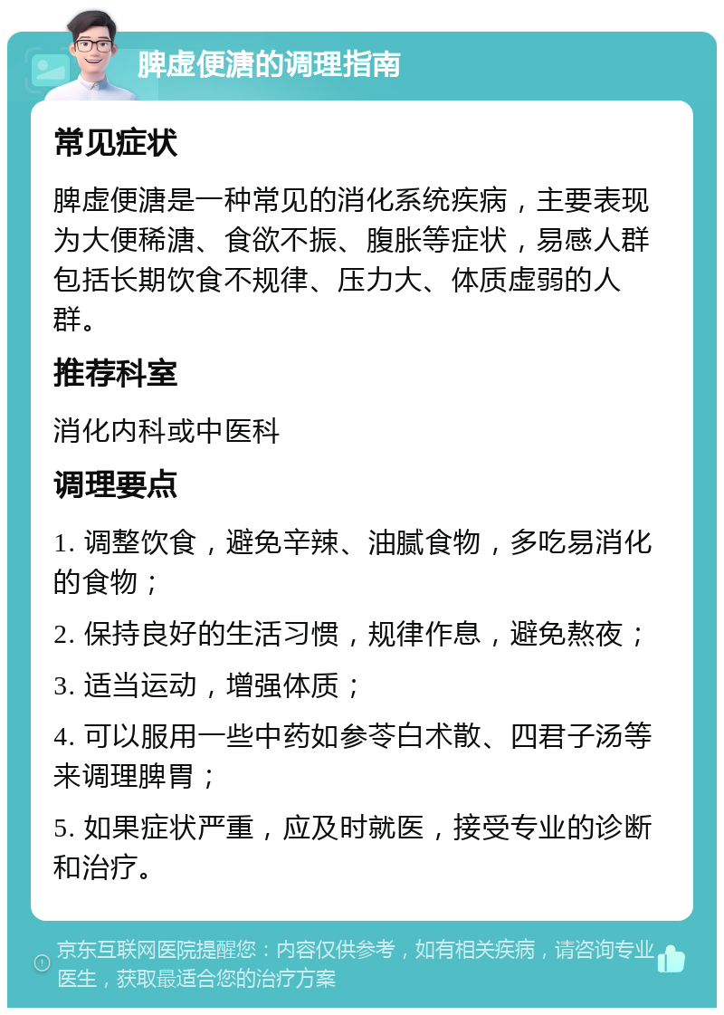 脾虚便溏的调理指南 常见症状 脾虚便溏是一种常见的消化系统疾病，主要表现为大便稀溏、食欲不振、腹胀等症状，易感人群包括长期饮食不规律、压力大、体质虚弱的人群。 推荐科室 消化内科或中医科 调理要点 1. 调整饮食，避免辛辣、油腻食物，多吃易消化的食物； 2. 保持良好的生活习惯，规律作息，避免熬夜； 3. 适当运动，增强体质； 4. 可以服用一些中药如参苓白术散、四君子汤等来调理脾胃； 5. 如果症状严重，应及时就医，接受专业的诊断和治疗。