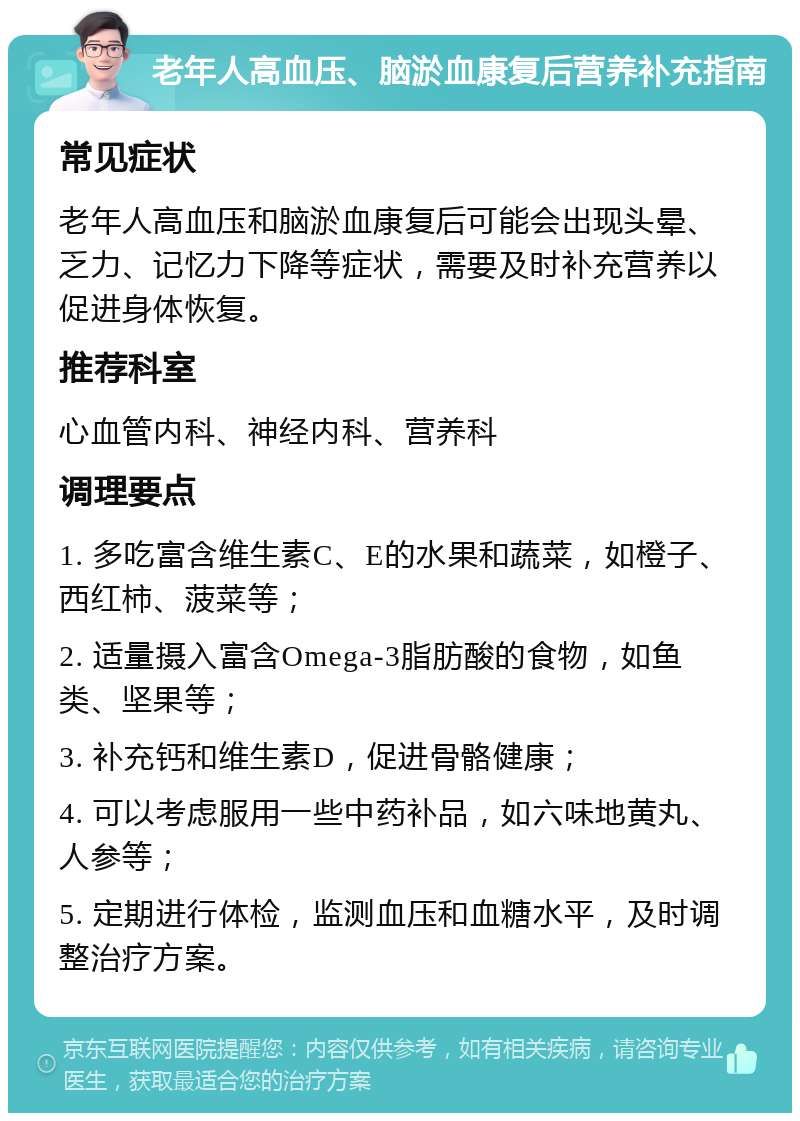 老年人高血压、脑淤血康复后营养补充指南 常见症状 老年人高血压和脑淤血康复后可能会出现头晕、乏力、记忆力下降等症状，需要及时补充营养以促进身体恢复。 推荐科室 心血管内科、神经内科、营养科 调理要点 1. 多吃富含维生素C、E的水果和蔬菜，如橙子、西红柿、菠菜等； 2. 适量摄入富含Omega-3脂肪酸的食物，如鱼类、坚果等； 3. 补充钙和维生素D，促进骨骼健康； 4. 可以考虑服用一些中药补品，如六味地黄丸、人参等； 5. 定期进行体检，监测血压和血糖水平，及时调整治疗方案。