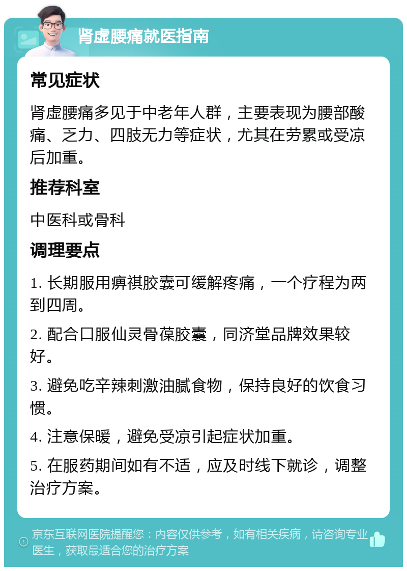 肾虚腰痛就医指南 常见症状 肾虚腰痛多见于中老年人群，主要表现为腰部酸痛、乏力、四肢无力等症状，尤其在劳累或受凉后加重。 推荐科室 中医科或骨科 调理要点 1. 长期服用痹祺胶囊可缓解疼痛，一个疗程为两到四周。 2. 配合口服仙灵骨葆胶囊，同济堂品牌效果较好。 3. 避免吃辛辣刺激油腻食物，保持良好的饮食习惯。 4. 注意保暖，避免受凉引起症状加重。 5. 在服药期间如有不适，应及时线下就诊，调整治疗方案。