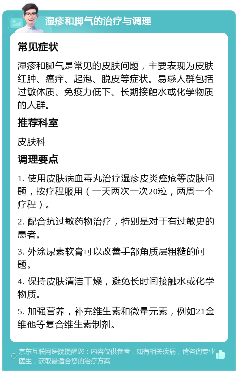 湿疹和脚气的治疗与调理 常见症状 湿疹和脚气是常见的皮肤问题，主要表现为皮肤红肿、瘙痒、起泡、脱皮等症状。易感人群包括过敏体质、免疫力低下、长期接触水或化学物质的人群。 推荐科室 皮肤科 调理要点 1. 使用皮肤病血毒丸治疗湿疹皮炎痤疮等皮肤问题，按疗程服用（一天两次一次20粒，两周一个疗程）。 2. 配合抗过敏药物治疗，特别是对于有过敏史的患者。 3. 外涂尿素软膏可以改善手部角质层粗糙的问题。 4. 保持皮肤清洁干燥，避免长时间接触水或化学物质。 5. 加强营养，补充维生素和微量元素，例如21金维他等复合维生素制剂。