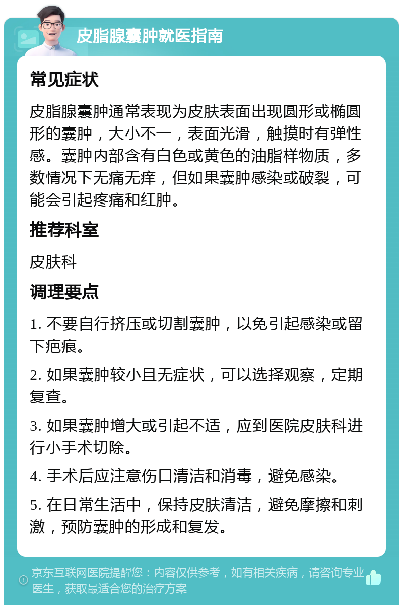 皮脂腺囊肿就医指南 常见症状 皮脂腺囊肿通常表现为皮肤表面出现圆形或椭圆形的囊肿，大小不一，表面光滑，触摸时有弹性感。囊肿内部含有白色或黄色的油脂样物质，多数情况下无痛无痒，但如果囊肿感染或破裂，可能会引起疼痛和红肿。 推荐科室 皮肤科 调理要点 1. 不要自行挤压或切割囊肿，以免引起感染或留下疤痕。 2. 如果囊肿较小且无症状，可以选择观察，定期复查。 3. 如果囊肿增大或引起不适，应到医院皮肤科进行小手术切除。 4. 手术后应注意伤口清洁和消毒，避免感染。 5. 在日常生活中，保持皮肤清洁，避免摩擦和刺激，预防囊肿的形成和复发。