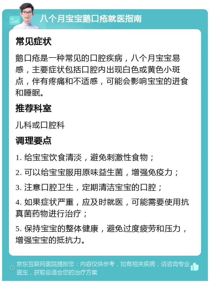 八个月宝宝鹅口疮就医指南 常见症状 鹅口疮是一种常见的口腔疾病，八个月宝宝易感，主要症状包括口腔内出现白色或黄色小斑点，伴有疼痛和不适感，可能会影响宝宝的进食和睡眠。 推荐科室 儿科或口腔科 调理要点 1. 给宝宝饮食清淡，避免刺激性食物； 2. 可以给宝宝服用原味益生菌，增强免疫力； 3. 注意口腔卫生，定期清洁宝宝的口腔； 4. 如果症状严重，应及时就医，可能需要使用抗真菌药物进行治疗； 5. 保持宝宝的整体健康，避免过度疲劳和压力，增强宝宝的抵抗力。