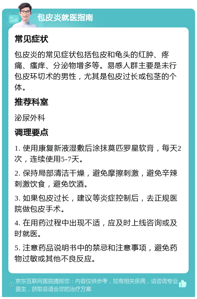 包皮炎就医指南 常见症状 包皮炎的常见症状包括包皮和龟头的红肿、疼痛、瘙痒、分泌物增多等。易感人群主要是未行包皮环切术的男性，尤其是包皮过长或包茎的个体。 推荐科室 泌尿外科 调理要点 1. 使用康复新液湿敷后涂抹莫匹罗星软膏，每天2次，连续使用5-7天。 2. 保持局部清洁干燥，避免摩擦刺激，避免辛辣刺激饮食，避免饮酒。 3. 如果包皮过长，建议等炎症控制后，去正规医院做包皮手术。 4. 在用药过程中出现不适，应及时上线咨询或及时就医。 5. 注意药品说明书中的禁忌和注意事项，避免药物过敏或其他不良反应。