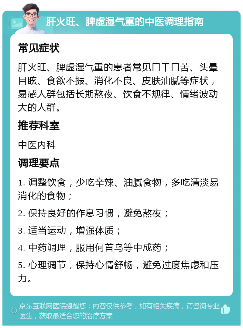 肝火旺、脾虚湿气重的中医调理指南 常见症状 肝火旺、脾虚湿气重的患者常见口干口苦、头晕目眩、食欲不振、消化不良、皮肤油腻等症状，易感人群包括长期熬夜、饮食不规律、情绪波动大的人群。 推荐科室 中医内科 调理要点 1. 调整饮食，少吃辛辣、油腻食物，多吃清淡易消化的食物； 2. 保持良好的作息习惯，避免熬夜； 3. 适当运动，增强体质； 4. 中药调理，服用何首乌等中成药； 5. 心理调节，保持心情舒畅，避免过度焦虑和压力。