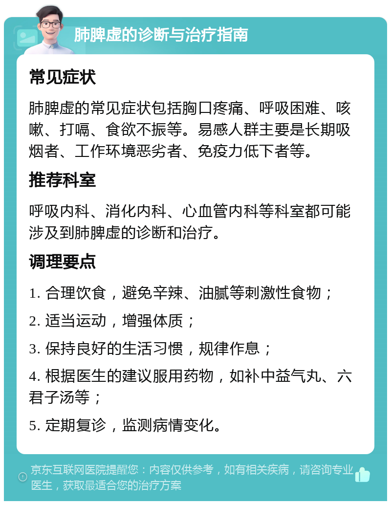 肺脾虚的诊断与治疗指南 常见症状 肺脾虚的常见症状包括胸口疼痛、呼吸困难、咳嗽、打嗝、食欲不振等。易感人群主要是长期吸烟者、工作环境恶劣者、免疫力低下者等。 推荐科室 呼吸内科、消化内科、心血管内科等科室都可能涉及到肺脾虚的诊断和治疗。 调理要点 1. 合理饮食，避免辛辣、油腻等刺激性食物； 2. 适当运动，增强体质； 3. 保持良好的生活习惯，规律作息； 4. 根据医生的建议服用药物，如补中益气丸、六君子汤等； 5. 定期复诊，监测病情变化。