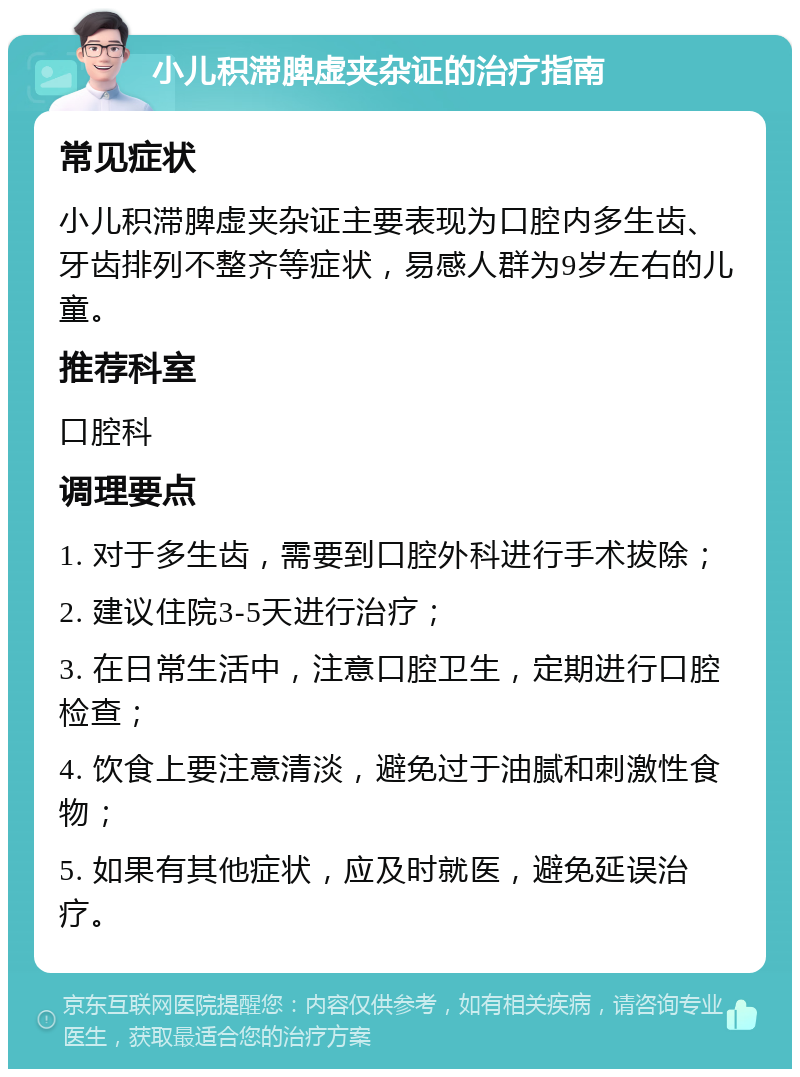 小儿积滞脾虚夹杂证的治疗指南 常见症状 小儿积滞脾虚夹杂证主要表现为口腔内多生齿、牙齿排列不整齐等症状，易感人群为9岁左右的儿童。 推荐科室 口腔科 调理要点 1. 对于多生齿，需要到口腔外科进行手术拔除； 2. 建议住院3-5天进行治疗； 3. 在日常生活中，注意口腔卫生，定期进行口腔检查； 4. 饮食上要注意清淡，避免过于油腻和刺激性食物； 5. 如果有其他症状，应及时就医，避免延误治疗。