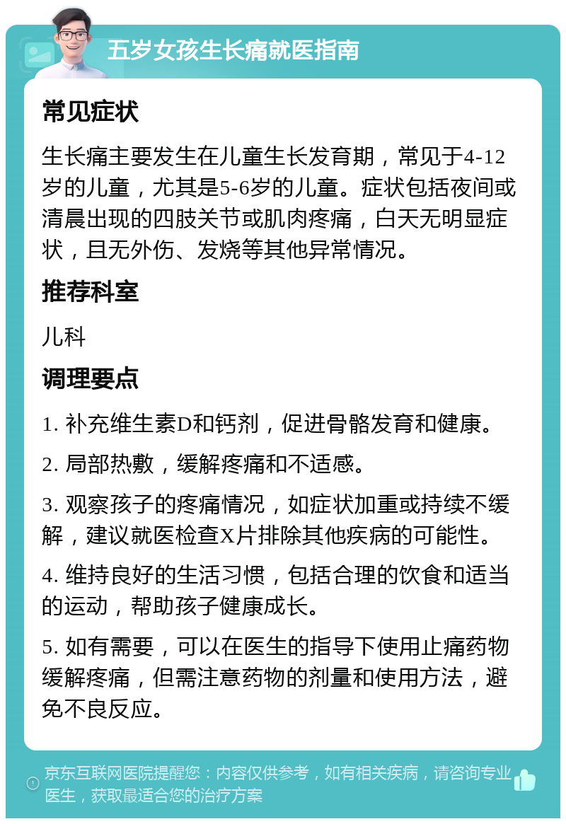 五岁女孩生长痛就医指南 常见症状 生长痛主要发生在儿童生长发育期，常见于4-12岁的儿童，尤其是5-6岁的儿童。症状包括夜间或清晨出现的四肢关节或肌肉疼痛，白天无明显症状，且无外伤、发烧等其他异常情况。 推荐科室 儿科 调理要点 1. 补充维生素D和钙剂，促进骨骼发育和健康。 2. 局部热敷，缓解疼痛和不适感。 3. 观察孩子的疼痛情况，如症状加重或持续不缓解，建议就医检查X片排除其他疾病的可能性。 4. 维持良好的生活习惯，包括合理的饮食和适当的运动，帮助孩子健康成长。 5. 如有需要，可以在医生的指导下使用止痛药物缓解疼痛，但需注意药物的剂量和使用方法，避免不良反应。