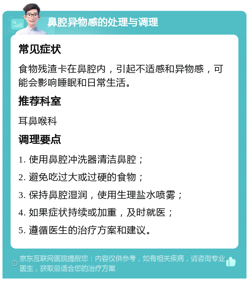 鼻腔异物感的处理与调理 常见症状 食物残渣卡在鼻腔内，引起不适感和异物感，可能会影响睡眠和日常生活。 推荐科室 耳鼻喉科 调理要点 1. 使用鼻腔冲洗器清洁鼻腔； 2. 避免吃过大或过硬的食物； 3. 保持鼻腔湿润，使用生理盐水喷雾； 4. 如果症状持续或加重，及时就医； 5. 遵循医生的治疗方案和建议。