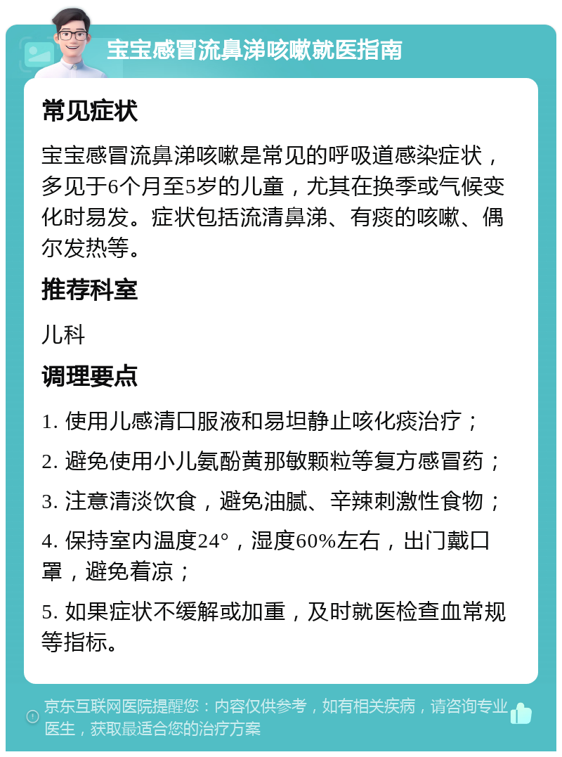 宝宝感冒流鼻涕咳嗽就医指南 常见症状 宝宝感冒流鼻涕咳嗽是常见的呼吸道感染症状，多见于6个月至5岁的儿童，尤其在换季或气候变化时易发。症状包括流清鼻涕、有痰的咳嗽、偶尔发热等。 推荐科室 儿科 调理要点 1. 使用儿感清口服液和易坦静止咳化痰治疗； 2. 避免使用小儿氨酚黄那敏颗粒等复方感冒药； 3. 注意清淡饮食，避免油腻、辛辣刺激性食物； 4. 保持室内温度24°，湿度60%左右，出门戴口罩，避免着凉； 5. 如果症状不缓解或加重，及时就医检查血常规等指标。